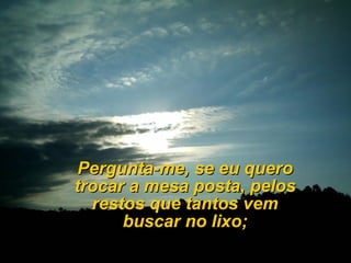 Pergunta-me, se eu quero
trocar a mesa posta, pelos
  restos que tantos vem
      buscar no lixo;
 
