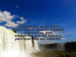 Pergunta-me, se eu quero
trocar o jornal que leio e depois
        jogo no lixo, pela
  miséria dos que vão busca-lo
  para fazer dele seu cobertor;
 