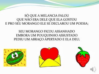 SÓ QUE A MELANCIA FALOU
QUE NÃO ERA DELE QUE ELA GOSTOU
E PRO SEU MORANGO ELE SE DECLAROU UM POESIA;
SEU MORANGO FICOU ASSANHADO
EMBORA UM POUQUINHO ASSUSTADO
PEDIU UM ABRAÇO APERTADO E ELA DEU;
 