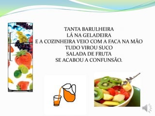 TANTA BARULHEIRA
LÁ NA GELADEIRA
E A COZINHEIRA VEIO COM A FACA NA MÃO
TUDO VIROU SUCO
SALADA DE FRUTA
SE ACABOU A CONFUNSÃO.
 
