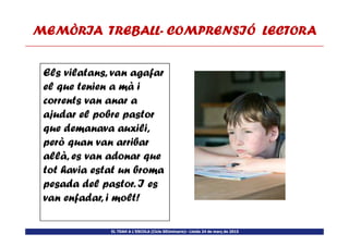 MEMÒRIA TREBALLMEMÒRIA TREBALLMEMÒRIA TREBALLMEMÒRIA TREBALL---- COMPRENSIÓ LECTORACOMPRENSIÓ LECTORACOMPRENSIÓ LECTORACOMPRENSIÓ LECTORA
Els vilatans, van agafar
el que tenien a mà i
corrents van anar a
ajudar el pobre pastor
que demanava auxili,
EL TDAH A L’ESCOLA (Cicle SEUminaris)– Lleida 24 de març de 2015
que demanava auxili,
però quan van arribar
allà, es van adonar que
tot havia estat un broma
pesada del pastor. I es
van enfadar, i molt!
 