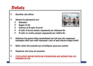 Escoltar als altres
Retenir la informació per:
Entendre
Seguir el fil
Valorar si hi estic d’acord
Si estic d’acord, pensar arguments per defensar-ho
Si estic en contra, pensar arguments per rebatre-ho
Debats
EL TDAH A L’ESCOLA (Cicle SEUminaris)– Lleida 24 de març de 2015
Si estic en contra, pensar arguments per rebatre-ho
Endreçar les meves idees mentalment per tal que els companys
entenguin allò que vull expressar i que el meu discurs tingui sentit.
Estar atent als senyals que m’indiquen quan puc parlar.
Respectar els torns de paraula.
I TOT AIXÒ SENSE DEIXAR D’ESCOLTAR ALS ALTRES PER NO
PERDRE EL FIL
 