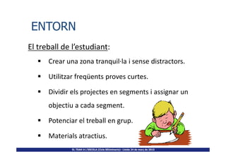 El treball de l’estudiant:
Crear una zona tranquil·la i sense distractors.
Utilitzar freqüents proves curtes.
ENTORNENTORN
EL TDAH A L’ESCOLA (Cicle SEUminaris)– Lleida 24 de març de 2015
Utilitzar freqüents proves curtes.
Dividir els projectes en segments i assignar un
objectiu a cada segment.
Potenciar el treball en grup.
Materials atractius.
 