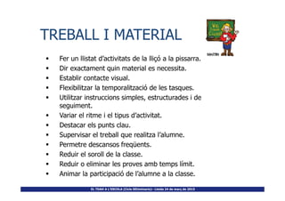 Fer un llistat d’activitats de la lliçó a la pissarra.
Dir exactament quin material es necessita.
Establir contacte visual.
Flexibilitzar la temporalització de les tasques.
Utilitzar instruccions simples, estructurades i de
TREBALL I MATERIALTREBALL I MATERIAL
EL TDAH A L’ESCOLA (Cicle SEUminaris)– Lleida 24 de març de 2015
Utilitzar instruccions simples, estructurades i de
seguiment.
Variar el ritme i el tipus d’activitat.
Destacar els punts clau.
Supervisar el treball que realitza l’alumne.
Permetre descansos freqüents.
Reduir el soroll de la classe.
Reduir o eliminar les proves amb temps límit.
Animar la participació de l’alumne a la classe.
 