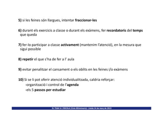 5) si les feines són llargues, intentar fraccionar-les
6) durant els exercicis a classe o durant els exàmens, fer recordatoris del temps
que queda
7) fer-lo participar a classe activament (mantenim l’atenció), en la mesura que
sigui possible
8) repetir el que s’ha de fer a l’ aula
EL TDAH A L’ESCOLA (Cicle SEUminaris)– Lleida 24 de març de 2015
8) repetir el que s’ha de fer a l’ aula
9) evitar penalitzar el cansament o els oblits en les feines i/o exàmens
10) Si se li pot oferir atenció individualitzada, caldria reforçar:
-organització i control de l’agenda
-els 5 passos per estudiar
 