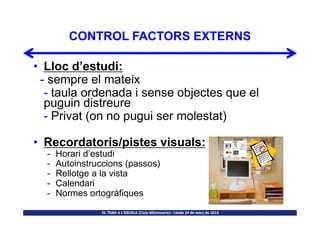 CONTROL FACTORS EXTERNS
• Lloc d’estudi:
- sempre el mateix
- taula ordenada i sense objectes que el
puguin distreure
- Privat (on no pugui ser molestat)
EL TDAH A L’ESCOLA (Cicle SEUminaris)– Lleida 24 de març de 2015
- Privat (on no pugui ser molestat)
• Recordatoris/pistes visuals:
- Horari d’estudi
- Autoinstruccions (passos)
- Rellotge a la vista
- Calendari
- Normes ortogràfiques
 
