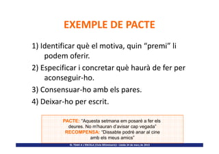 EXEMPLE DE PACTE
1) Identificar què el motiva, quin “premi” li
podem oferir.
2) Especificar i concretar què haurà de fer per
aconseguir-ho.
EL TDAH A L’ESCOLA (Cicle SEUminaris)– Lleida 24 de març de 2015
aconseguir-ho.
3) Consensuar-ho amb els pares.
4) Deixar-ho per escrit.
PACTE: “Aquesta setmana em posaré a fer els
deures. No m'hauran d’avisar cap vegada”
RECOMPENSA: “Dissabte podré anar al cine
amb els meus amics”
 