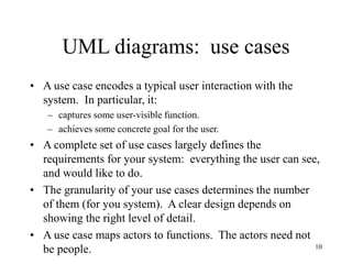 10
UML diagrams: use cases
• A use case encodes a typical user interaction with the
system. In particular, it:
– captures some user-visible function.
– achieves some concrete goal for the user.
• A complete set of use cases largely defines the
requirements for your system: everything the user can see,
and would like to do.
• The granularity of your use cases determines the number
of them (for you system). A clear design depends on
showing the right level of detail.
• A use case maps actors to functions. The actors need not
be people.
 