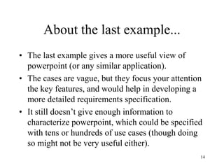 14
About the last example...
• The last example gives a more useful view of
powerpoint (or any similar application).
• The cases are vague, but they focus your attention
the key features, and would help in developing a
more detailed requirements specification.
• It still doesn’t give enough information to
characterize powerpoint, which could be specified
with tens or hundreds of use cases (though doing
so might not be very useful either).
 