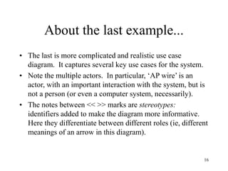 16
About the last example...
• The last is more complicated and realistic use case
diagram. It captures several key use cases for the system.
• Note the multiple actors. In particular, ‘AP wire’ is an
actor, with an important interaction with the system, but is
not a person (or even a computer system, necessarily).
• The notes between << >> marks are stereotypes:
identifiers added to make the diagram more informative.
Here they differentiate between different roles (ie, different
meanings of an arrow in this diagram).
 