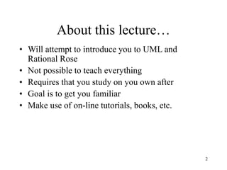 2
About this lecture…
• Will attempt to introduce you to UML and
Rational Rose
• Not possible to teach everything
• Requires that you study on you own after
• Goal is to get you familiar
• Make use of on-line tutorials, books, etc.
 