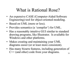 20
What is Rational Rose?
• An expensive CASE (Computer-Aided Software
Engineering) tool for object-oriented modeling.
• Based on UML (more or less).
• Provides semantics (a ‘compiler’) for UML.
• Has a reasonably intuitive GUI similar to standard
drawing programs, like Illustrator. Is available for
Windows and other platforms.
• Makes creating and maintaining your UML
diagrams easier (or at least more consistent).
• Has many bizarre features, including generation of
C++ (and other) code from your diagrams.
 