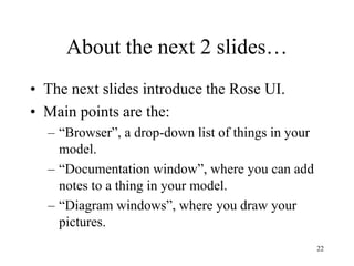 22
About the next 2 slides…
• The next slides introduce the Rose UI.
• Main points are the:
– “Browser”, a drop-down list of things in your
model.
– “Documentation window”, where you can add
notes to a thing in your model.
– “Diagram windows”, where you draw your
pictures.
 