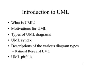 3
Introduction to UML
• What is UML?
• Motivations for UML
• Types of UML diagrams
• UML syntax
• Descriptions of the various diagram types
– Rational Rose and UML
• UML pitfalls
 