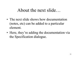31
About the next slide…
• The next slide shows how documentation
(notes, etc) can be added to a particular
element.
• Here, they’re adding the documentation via
the Specification dialogue.
 