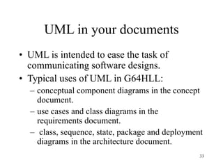 33
UML in your documents
• UML is intended to ease the task of
communicating software designs.
• Typical uses of UML in G64HLL:
– conceptual component diagrams in the concept
document.
– use cases and class diagrams in the
requirements document.
– class, sequence, state, package and deployment
diagrams in the architecture document.
 