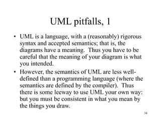 34
UML pitfalls, 1
• UML is a language, with a (reasonably) rigorous
syntax and accepted semantics; that is, the
diagrams have a meaning. Thus you have to be
careful that the meaning of your diagram is what
you intended.
• However, the semantics of UML are less well-
defined than a programming language (where the
semantics are defined by the compiler). Thus
there is some leeway to use UML your own way:
but you must be consistent in what you mean by
the things you draw.
 