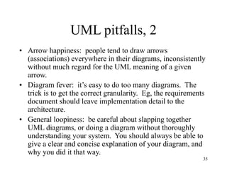 35
UML pitfalls, 2
• Arrow happiness: people tend to draw arrows
(associations) everywhere in their diagrams, inconsistently
without much regard for the UML meaning of a given
arrow.
• Diagram fever: it’s easy to do too many diagrams. The
trick is to get the correct granularity. Eg, the requirements
document should leave implementation detail to the
architecture.
• General loopiness: be careful about slapping together
UML diagrams, or doing a diagram without thoroughly
understanding your system. You should always be able to
give a clear and concise explanation of your diagram, and
why you did it that way.
 