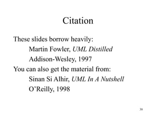 38
Citation
These slides borrow heavily:
Martin Fowler, UML Distilled
Addison-Wesley, 1997
You can also get the material from:
Sinan Si Alhir, UML In A Nutshell
O’Reilly, 1998
 