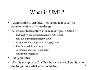 4
What is UML?
• A standardized, graphical “modeling language” for
communicating software design.
• Allows implementation-independent specification of:
– user/system interactions (required behaviors)
– partitioning of responsibility (OO)
– integration with larger or existing systems
– data flow and dependency
– operation orderings (algorithms)
– concurrent operations
• Pretty pictures.
• UML is not “process”. (That is, it doesn’t tell you how to
do things, only what you should do.)
 