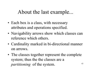 43
About the last example...
• Each box is a class, with necessary
attributes and operations specified.
• Navigability arrows show which classes can
reference which others.
• Cardinality marked in bi-directional manner
on arrows.
• The classes together represent the complete
system; thus the the classes are a
partitioning of the system.
 
