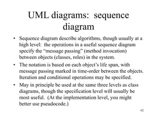 62
UML diagrams: sequence
diagram
• Sequence diagram describe algorithms, though usually at a
high level: the operations in a useful sequence diagram
specify the “message passing” (method invocation)
between objects (classes, roles) in the system.
• The notation is based on each object’s life span, with
message passing marked in time-order between the objects.
Iteration and conditional operations may be specified.
• May in principle be used at the same three levels as class
diagrams, though the specification level will usually be
most useful. (At the implementation level, you might
better use pseudocode.)
 