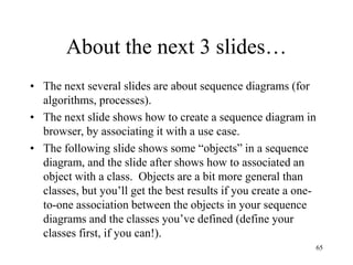 65
About the next 3 slides…
• The next several slides are about sequence diagrams (for
algorithms, processes).
• The next slide shows how to create a sequence diagram in
browser, by associating it with a use case.
• The following slide shows some “objects” in a sequence
diagram, and the slide after shows how to associated an
object with a class. Objects are a bit more general than
classes, but you’ll get the best results if you create a one-
to-one association between the objects in your sequence
diagrams and the classes you’ve defined (define your
classes first, if you can!).
 