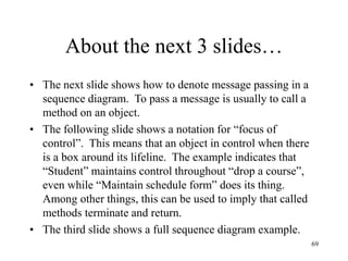 69
About the next 3 slides…
• The next slide shows how to denote message passing in a
sequence diagram. To pass a message is usually to call a
method on an object.
• The following slide shows a notation for “focus of
control”. This means that an object in control when there
is a box around its lifeline. The example indicates that
“Student” maintains control throughout “drop a course”,
even while “Maintain schedule form” does its thing.
Among other things, this can be used to imply that called
methods terminate and return.
• The third slide shows a full sequence diagram example.
 