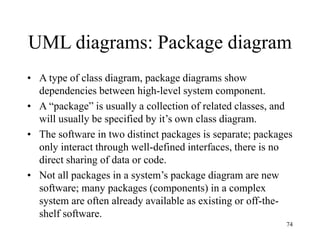 74
UML diagrams: Package diagram
• A type of class diagram, package diagrams show
dependencies between high-level system component.
• A “package” is usually a collection of related classes, and
will usually be specified by it’s own class diagram.
• The software in two distinct packages is separate; packages
only interact through well-defined interfaces, there is no
direct sharing of data or code.
• Not all packages in a system’s package diagram are new
software; many packages (components) in a complex
system are often already available as existing or off-the-
shelf software.
 