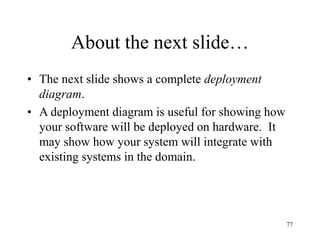 77
About the next slide…
• The next slide shows a complete deployment
diagram.
• A deployment diagram is useful for showing how
your software will be deployed on hardware. It
may show how your system will integrate with
existing systems in the domain.
 