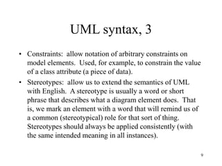9
UML syntax, 3
• Constraints: allow notation of arbitrary constraints on
model elements. Used, for example, to constrain the value
of a class attribute (a piece of data).
• Stereotypes: allow us to extend the semantics of UML
with English. A stereotype is usually a word or short
phrase that describes what a diagram element does. That
is, we mark an element with a word that will remind us of
a common (stereotypical) role for that sort of thing.
Stereotypes should always be applied consistently (with
the same intended meaning in all instances).
 
