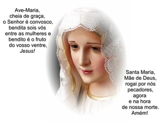 Ave-Maria,  cheia de graça,  o Senhor é convosco, bendita sois vós  entre as mulheres e bendito é o fruto  do vosso ventre,  Jesus!   Santa Maria, Mãe de Deus, rogai por nós pecadores, agora  e na hora  de nossa morte. Amém!   