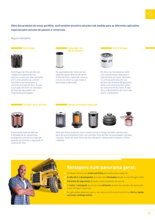 Além dos produtos do nosso portfólio, você também encontra soluções sob medida para as diferentes aplicações
especiais para veículos de passeio e comerciais.
Alguns exemplos:
Centrífuga

Centrífugas de filtro de óleo são
usadas principalmente nos
veículos comerciais. São colocadas
em funcionamento na corrente
secundária paralelamente a
corrente principal do filtro. Graças
à sua ação eficiente, os intervalos
de manutenção podem ser
novamente prolongados.

Secador de ar do freio

O granulado especial absorve
a umidade do ar comprimido,
protegendo contra a corrosão das
válvulas de controle e regulação no
sistema de freio.

	

Separador de
névoa de óleo

Os separadores de névoa de óleo
separam gases blow-by do cárter.
O óleo do motor separado, volta ao
circuito do motor e o gás limpo é
adicionado à admissão.

Filtro de água

Os filtros de resfriamento oferecem uma proteção ideal para o
resfriamento do motor. Sedimentos e finas partículas em suspensão são filtrados da água para
evitar uma obstrução dos canais
de resfriamento do motor. A vida
útil e o desempenho do motor são,
assim, melhorados.

Outras aplicações especiais

Além dos filtros especiais mencionados acima, a Hengst também oferece uma
série de outros produtos como, por exemplo, filtro de óleo de engrenagem, bombas
manuais, filtros de uréia, filtros de óleo hidráulico, tampas para módulos e filtros
coadores.

Vantagens num panorama geral:
	 A Hengst oferece um amplo portfólio para aplicações especiais
	 A vida útil e o desempenho do motor são otimizados devido a uma filtragem ativa
	 Garantia de segurança durante o funcionamento do veículo
	O motor é protegido de forma mais eficiente através de soluções de separação
e pré-filtragem especiais
	 As aplicações especiais para o seu veículo você encontra de forma fácil e rápida
no nosso catálogo online

15

 