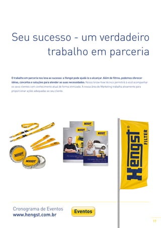 Seu sucesso - um verdadeiro
trabalho em parceria
O trabalho em parceria nos leva ao sucesso: a Hengst pode ajudá-lo a alcançar. Além de filtros, podemos oferecer
idéias, conceitos e soluções para atender as suas necessidades. Nosso know-how técnico permitirá à você acompanhar
os seus clientes com conhecimento atual de forma otimizada. A nossa área de Marketing trabalha ativamente para
proporcionar ações adequadas ao seu cliente.

Cronograma de Eventos
www.hengst.com.br

Eventos
Trade fairs

17

 