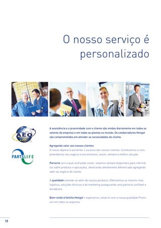 O nosso serviço é
personalizado

A assistência e a proximidade com o cliente são vividas diariamente em todos os
setores da empresa e em todas as plantas no mundo. Os colaboradores Hengst
são comprometidos em atender as necessidades do cliente.
Agregando valor aos nossos clientes
O nosso objetivo é aumentar o sucesso dos nossos clientes. Conhecemos e compreendemos seu negócio e encontramos, assim, sempre a melhor solução.
Parceria com a qual você pode contar: estamos sempre disponíveis para informálos sobre produtos e aplicações, oferecendo atendimento diferenciado agregando
valor ao negócio do cliente.
A qualidade estende-se além de nossos produtos. Oferecemos ao mesmo nível,
logística, soluções técnicas e de marketing assegurando uma parceria confiável e
duradoura.
Bem-vindo à família Hengst – esperamos cativá-lo com a nossa qualidade Premium em todos os aspectos.

18

 