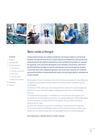 Bem-vindo à Hengst
	Conteúdo

Somos perfeccionistas de tradição e paixão por tecnologia moderna e eficiente de

3 	 Empresa

motores. Há mais de meio século a nossa empresa se estabeleceu como parceira de

4 	 Qualidade OE

desenvolvimento da indústria automotiva e como confiável fornecedora no mercado

6 	 Linha de produtos

de reposição. Com uma linha abrangente e em constante crescimento, cobrimos o

	

6 	Filtro de óleo

	

8 	Filtro de combustível

	

10 Filtro de ar

	

12 	Filtro de cabine

	

14 	Aplicações especiais

portfólio de filtros de todos os tipos de motores para veículos de passeio, veículos
comerciais, bem como máquinas agrícolas e de construção. Estamos em constante
processo de melhoria e desenvolvimento tendo como principal ojetivo a satisfação de
nossos clientes.
Muitos podem fornecer os produtos, mas nós fornecemos as soluções. O nosso diferencial

16	Marketing

é trabalharmos em parceria, estando próximo de nossos clientes e atendendo as suas

18	Serviços

necessidades.
Fundada em 1958, somos hoje uma empresa familiar alemã em sua terceira geração.
Destacamo-nos por decisões rápidas, elevado profissionalismo e confiabilidade
absoluta.
Simultaneamente possuímos a competência e os recursos que são exigidos a um
fornecedor de série da indústria automotiva. Com aproximadamente 3.000 colaboradores
estamos presentes mundialmente em nove plantas: Europa, América do Norte,
América do Sul e Ásia.
Estamos em constante crescimento e ampliando a nossa presença internacional.
Temos aproximadamente 2.500 aplicações de filtros em nosso amplo portfólio, atendendo aos mais diversos requisitos com qualidade Premium e solução adequada.
Para cada estlio, a Hengst oferece a melhor solução.

3

 