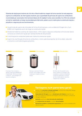 Sistemas de injeção para motores de ciclo otto e diesel modernos reagem de forma sensível às mais pequenas
sujeiras no combustível. As interrupções mostram, que a quantidade de partículas de sujeira nos combustíveis
recomendada por associações internacionais (abaixo de 24 mg/kg) é muitas vezes excedida. Se o filtro de combustível não for substituído no tempo recomendado pelo fabricante, podem ocorrer obstruções no sistema de injeção e
prejudicar a segurança de seu funcionamento.
	 s partículas de sujeira são removidas de forma eficiente graças a uma unidade de filtragem de ≥ 2 µm
A
(0,002 mm) impedindo assim de chegar ao sistema de injeção
Através de modernos sistemas de injeção diesel, o filtro separa a água do combustível a fim de evitar danos
corrosivos ao sistema de injeção (por exemplo bomba de alta pressão)
A má filtração do combustível pode levar à falha do sistema de injeção
A partir de uma filtração eficiente do combustível, o motor pode desempenhar de forma ideal, reduzindo
o consumo e a emissão de gases poluentes.

Elemento filtrante

A carcaça é fixa no motor e
apenas a aplicação ENERGETIC®
é substituída. Otimiza-se tempo
e material – uma vantagem em
assuntos ecológicos.

Filtro blindado

Carcaça e elemento filtrante
formam uma unidade e são substituídos por completo na manutenção.

Filtro de linha

Os filtros de linha existem como
filtros coadores ou de papel e são
instalados no tubo do combustível.
Conforme a aplicação, a carcaça
do filtro é fabricada em alumínio,
chapa de aço ou plástico.

Vantagens num panorama geral:
	 Devido a sua precisão e elevada qualidade, os filtros de combustível Hengst
suportam picos de pressão até 15 bar
	 Capacidade de filtragem ideal e elevado grau de limpeza através do uso
dos mais modernos materiais de filtragem como por exemplo, os meios de
filtragem Meltblown
	 Aumento significativo dos intervalos de substituição
	 Os componentes de injeção e o motor são protegidos
	 Resistentes também a combustíveis agressivos, bem como a elevadas pressões de injeção

9

 