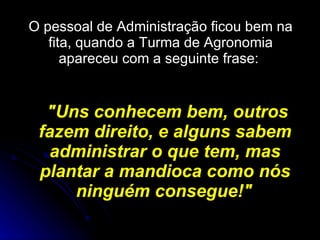 O pessoal de Administração ficou bem na fita, quando a Turma de Agronomia apareceu com a seguinte frase:  "Uns conhecem bem, outros fazem direito, e alguns sabem administrar o que tem, mas plantar a mandioca como nós ninguém consegue!"   