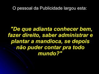O pessoal da Publicidade largou esta:   "De que adianta conhecer bem, fazer direito, saber administrar e plantar a mandioca, se depois não puder contar pra todo mundo?"   