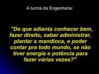 A turma da Engenharia:   "De que adianta conhecer bem, fazer direito, saber administrar, plantar a mandioca, e poder contar pra todo mundo, se não tiver energia e potência para fazer várias vezes?"   