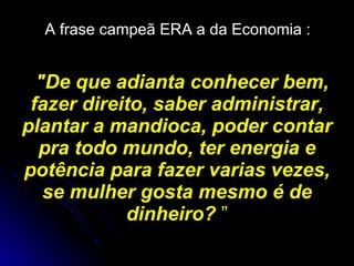 A frase campeã ERA a da Economia :   "De que adianta conhecer bem, fazer direito, saber administrar, plantar a mandioca, poder contar pra todo mundo, ter energia e potência para fazer varias vezes, se mulher gosta mesmo é de dinheiro?  ” 