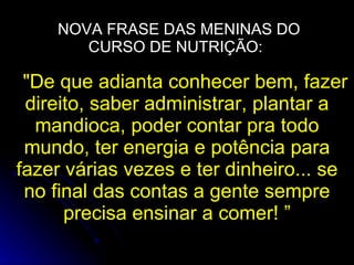 NOVA FRASE DAS MENINAS DO CURSO DE NUTRIÇÃO:  "De que adianta conhecer bem, fazer direito, saber administrar, plantar a mandioca, poder contar pra todo mundo, ter energia e potência para fazer várias vezes e ter dinheiro... se no final das contas a gente sempre precisa ensinar a comer! ” 