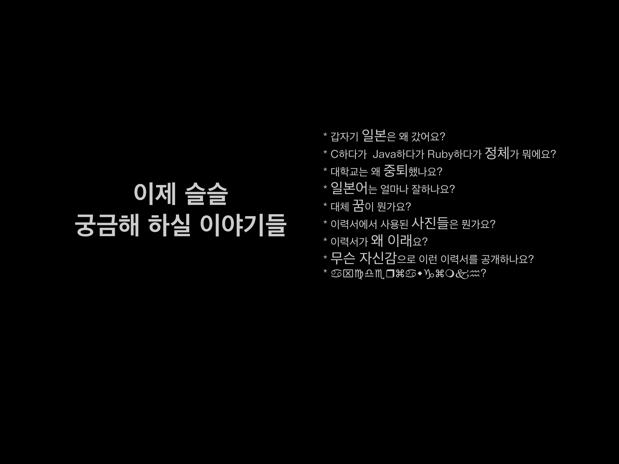 * 갑자기 일본은 왜 갔어요?
* C하다가 Java하다가 Ruby하다가 정체가 뭐에요?
* 대학교는 왜 중퇴했나요?
* 일본어는 얼마나 잘하나요?
* 대체 꿈이 뭔가요?
* 이력서에서 사용된 사진들은 뭔가요?
* 이력서가 왜 이래요?
* 무슨 자신감으로 이런 이력서를 공개하나요?
* axcderzawgzmkh?
이제 슬슬
궁금해 하실 이야기들
 