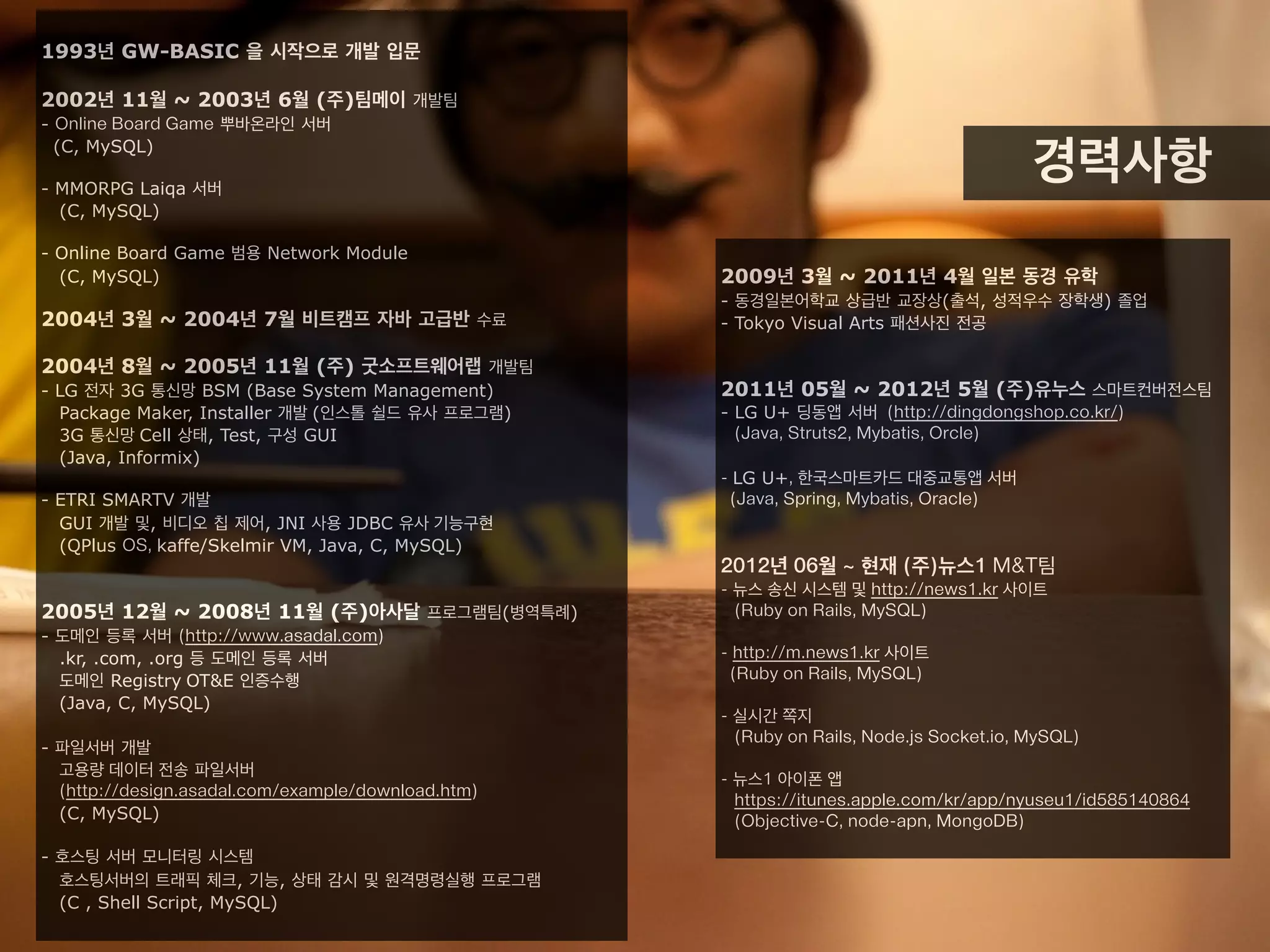 1993년 GW-BASIC 을 시작으로 개발 입문
2002년 11월 ~ 2003년 6월 (주)팀메이 개발팀
- Online Board Game 뿌바온라인 서버
(C, MySQL)
- MMORPG Laqia 서버
(C, MySQL)
- Online Board Game 범용 Network Module
(C, MySQL)
2004년 3월 ~ 2004년 7월 비트캠프 자바 고급반 수료
2004년 8월 ~ 2005년 11월 (주) 굿소프트웨어랩 개발팀
- LG 전자 3G 통신망 BSM (Base System Management)
Package Maker, Installer 개발 (인스톨 쉴드 유사 프로그램)
3G 통신망 Cell 상태, Test, 구성 GUI
(Java, Informix)
- ETRI SMARTV 개발
GUI 개발 및, 비디오 칩 제어, JNI 사용 JDBC 유사 기능구현
(QPlus OS, kaffe/Skelmir VM, Java, C, MySQL)
2005년 12월 ~ 2008년 11월 (주)아사달 프로그램팀(병역특례)
- 도메인 등록 서버 (http://www.asadal.com)
.kr, .com, .org 등 도메인 등록 서버
도메인 Registry OT&E 인증수행
(Java, C, MySQL)
- 파일서버 개발
고용량 데이터 전송 파일서버
(http://design.asadal.com/example/download.htm)
(C, MySQL)
- 호스팅 서버 모니터링 시스템
호스팅서버의 트래픽 체크, 기능, 상태 감시 및 원격명령실행 프로그램
(C , Shell Script, MySQL)
2009년 3월 ~ 2011년 4월 일본 동경 유학
- 동경일본어학교 상급반 교장상(출석, 성적우수 장학생) 졸업
- Tokyo Visual Arts 패션사진 전공
2011년 5월 ~ 2012년 5월 (주)유누스 스마트컨버전스팀
- LG U+ 딩동앱 서버 (http://dingdongshop.co.kr/)
(Java, Struts2, Mybatis, Orcle)
- LG U+, 한국스마트카드 대중교통앱 서버
(Java, Spring, Mybatis, Oracle)
2012년 6월 ~ 2013년 5월 (주)뉴스1 M&T팀
- 뉴스 송신 시스템 및 http://news1.kr 사이트
(Ruby on Rails, MySQL)
- http://m.news1.kr 사이트
(Ruby on Rails, MySQL)
- 실시간 쪽지
(Ruby on Rails, Node.js Socket.io, MySQL)
- 뉴스1 아이폰 앱
https://itunes.apple.com/kr/app/nyuseu1/id585140864
(Objective-C, node-apn, MongoDB)
경력사항
 