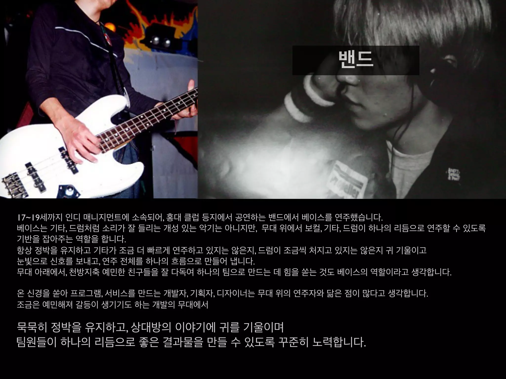 17~19세까지 인디 매니지먼트에 소속되어, 홍대 클럽 등지에서 공연하는 밴드에서 베이스를 연주했습니다.
베이스는 기타, 드럼처럼 소리가 잘 들리는 개성 있는 악기는 아니지만, 무대 위에서 보컬, 기타, 드럼이
하나의 리듬으로 연주할 수 있도록 기반을 잡아주는 역할을 합니다.
항상 정박을 유지하고 기타가 조금 더 빠르게 연주하고 있지는 않은지, 드럼이 조금씩 처지고 있지는 않은지 귀 기울이고
눈빛으로 신호를 보내고, 연주 전체를 하나의 흐름으로 만들어 냅니다.
무대 아래에서, 천방지축 예민한 친구들을 잘 다독여 하나의 팀으로 만드는 데 힘을 쏟는 것도 베이스의 역할이라고 생각합니다.
온 신경을 쏟아 프로그램, 서비스를 만드는 개발자, 기획자, 디자이너는 무대 위의 연주자와 닮은 점이 많다고 생각합니다.
조금은 예민해져 갈등이 생기기도 하는 개발의 무대에서
묵묵히 정박을 유지하고, 상대방의 이야기에 귀를 기울이며
팀원들이 하나의 리듬으로 좋은 결과물을 만들 수 있도록 꾸준히 노력합니다.
밴드
 