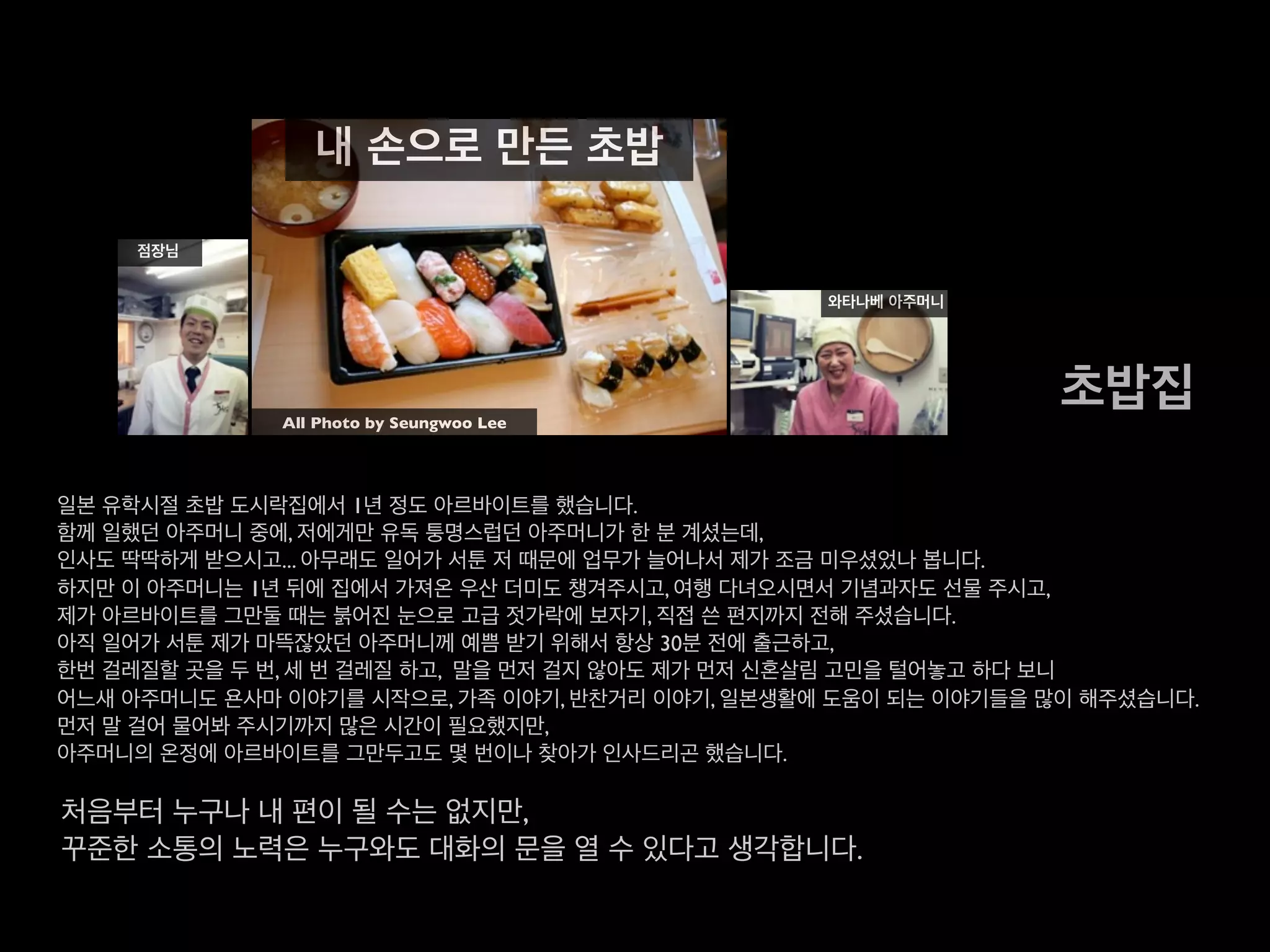 일본 유학시절 초밥 도시락집에서 1년 정도 아르바이트를 했습니다.
함께 일했던 아주머니 중에, 저에게만 유독 퉁명스럽던 아주머니가 한 분 계셨는데,
인사도 딱딱하게 받으시고... 아무래도 일어가 서툰 저 때문에 업무가 늘어나서 제가 조금 미우셨었나 봅니다.
하지만 이 아주머니는 1년 뒤에 집에서 가져온 우산 더미도 챙겨주시고, 여행 다녀오시면서 기념과자도 선물 주시고,
제가 아르바이트를 그만둘 때는 붉어진 눈으로 고급 젓가락에 보자기, 직접 쓴 편지까지 전해 주셨습니다.
아직 일어가 서툰 제가 마뜩잖았던 아주머니께 예쁨 받기 위해서 항상 30분 전에 출근하고,
한번 걸레질할 곳을 두 번, 세 번 걸레질 하고, 말을 먼저 걸지 않아도 제가 먼저 신혼살림 고민을 털어놓고 하다 보니
어느새 아주머니도 욘사마 이야기를 시작으로, 가족 이야기, 반찬거리 이야기,
일본생활에 도움이 되는 이야기들을 많이 해주셨습니다.
먼저 말 걸어 물어봐 주시기까지 많은 시간이 필요했지만,
아주머니의 온정에 아르바이트를 그만두고도 몇 번이나 찾아가 인사드리곤 했습니다.
처음부터 누구나 내 편이 될 수는 없지만,
꾸준한 소통의 노력은 누구와도 대화의 문을 열 수 있다고 생각합니다.
초밥집
내 손으로 만든 초밥
점장님
와타나베 아주머니
All Photo by Seungwoo Lee
 