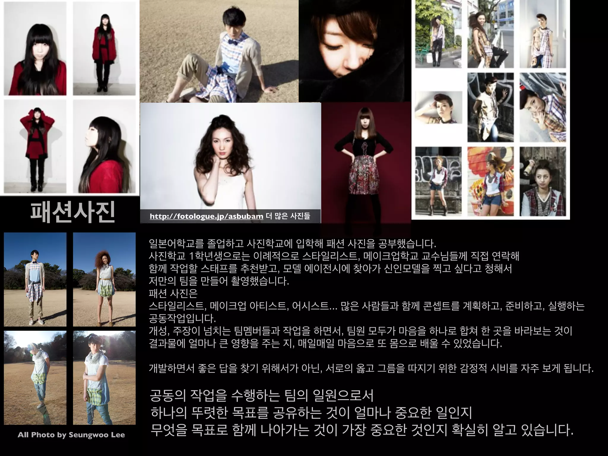 패션사진
일본어학교를 졸업하고 사진학교에 입학해 패션 사진을 공부했습니다.
사진학교 1학년생으로는 이례적으로 스타일리스트, 메이크업학교 교수님들께 직접 연락해
함께 작업할 스태프를 추천받고, 모델 에이전시에 찾아가 신인모델을 찍고 싶다고 청해서
저만의 팀을 만들어 촬영했습니다.
패션 사진은 스타일리스트, 메이크업 아티스트, 어시스트... 많은 사람들과 함께 콘셉트를 계획하고,
준비하고, 실행하는 공동작업입니다.
개성, 주장이 넘치는 팀멤버들과 작업을 하면서, 팀원 모두가 마음을 하나로 합쳐
한 곳을 바라보는 것이결과물에 얼마나 큰 영향을 주는 지,
매일매일 마음으로 또 몸으로 배울 수 있었습니다.
개발하면서 좋은 답을 찾기 위해서가 아닌, 서로의 옳고 그름을 따지기 위한 감정적 시비를 자주 보게 됩니다.
공동의 작업을 수행하는 팀의 일원으로서
하나의 뚜렷한 목표를 공유하는 것이 얼마나 중요한 일인지
무엇을 목표로 함께 나아가는 것이 가장 중요한 것인지 확실히 알고 있습니다.
All Photo by Seungwoo Lee
 