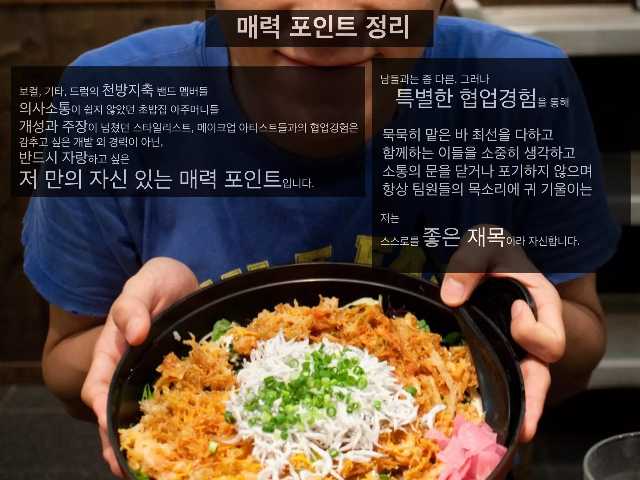 남들과는 좀 다른, 그러나
특별한 협업경험을 통해
묵묵히 맡은 바 최선을 다하고
함께하는 이들을 소중히 생각하고
소통의 문을 닫거나 포기하지 않으며
항상 팀원들의 목소리에 귀 기울이는
저는
스스로를 좋은 재목이라 자신합니다.
매력 포인트 정리
보컬, 기타, 드럼의 천방지축 밴드 멤버들
의사소통이 쉽지 않았던 초밥집 아주머니들
개성과 주장이 넘쳤던 스타일리스트, 메이크업 아티스트들과의
협업경험은
감추고 싶은 개발 외 경력이 아닌,
반드시 자랑하고 싶은
저 만의 자신 있는 매력 포인트입니다.
 