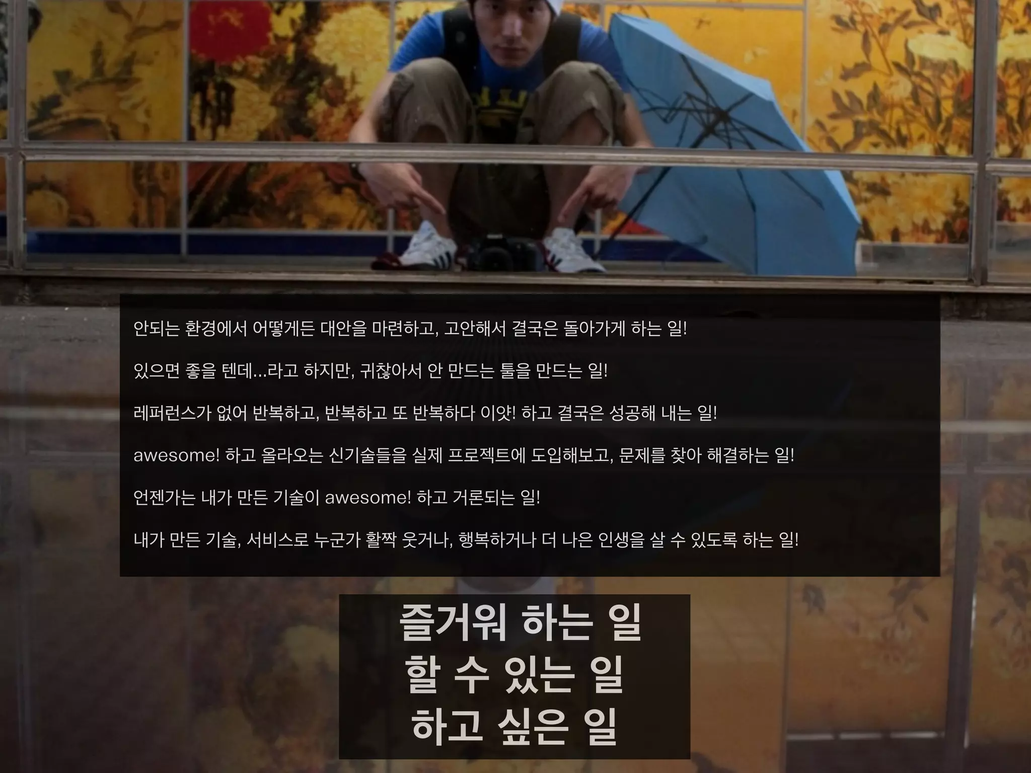 안되는 환경에서 어떻게든 대안을 마련하고, 고안해서 결국은 돌아가게 하는 일!
있으면 좋을 텐데...라고 하지만, 귀찮아서 안 만드는 툴을 만드는 일!
레퍼런스가 없어 반복하고, 반복하고 또 반복하다 이얏! 하고 결국은 성공해 내는 일!
awesome! 하고 올라오는 신기술들을 실제 프로젝트에 도입해보고, 문제를 찾아 해결하는 일!
언젠가는 내가 만든 기술이 awesome! 하고 거론되는 일!
내가 만든 기술, 서비스로 누군가 활짝 웃거나, 행복하거나 더 나은 인생을 살 수 있도록 하는 일!
즐거워 하는 일
할 수 있는 일
하고 싶은 일
 
