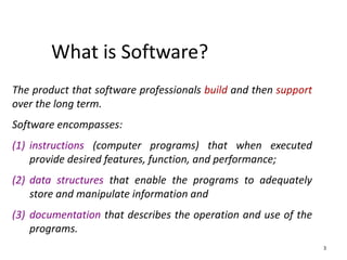 What is Software?
3
The product that software professionals build and then support
over the long term.
Software encompasses:
(1) instructions (computer programs) that when executed
provide desired features, function, and performance;
(2) data structures that enable the programs to adequately
store and manipulate information and
(3) documentation that describes the operation and use of the
programs.
 